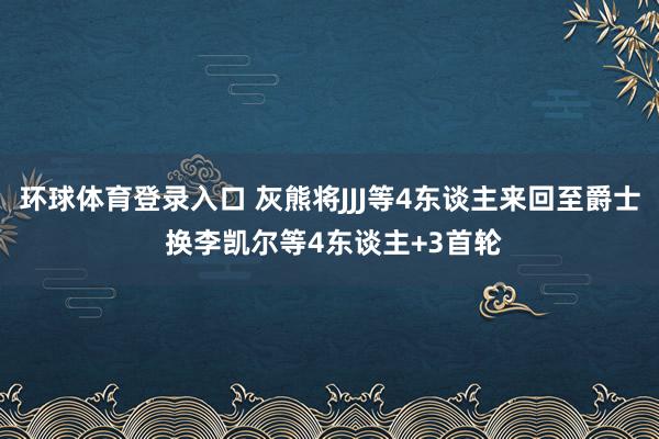 环球体育登录入口 灰熊将JJJ等4东谈主来回至爵士 换李凯尔等4东谈主+3首轮