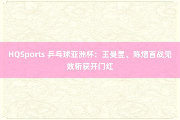 HQSports 乒乓球亚洲杯：王曼昱、陈熠首战见效斩获开门红