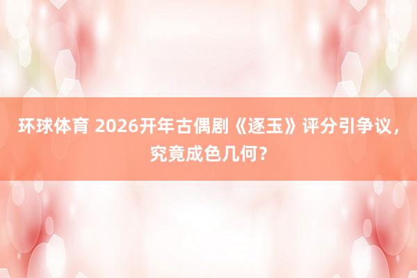 环球体育 2026开年古偶剧《逐玉》评分引争议，究竟成色几何？
