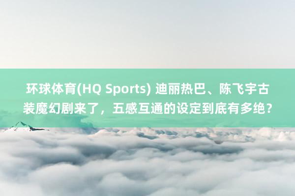 环球体育(HQ Sports) 迪丽热巴、陈飞宇古装魔幻剧来了，五感互通的设定到底有多绝？