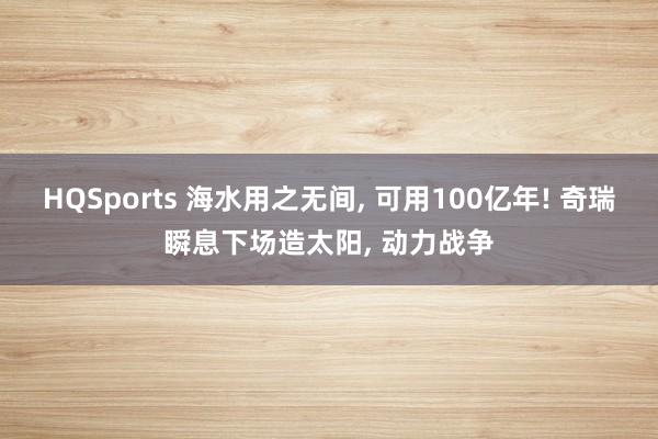 HQSports 海水用之无间， 可用100亿年! 奇瑞瞬息下场造太阳， 动力战争
