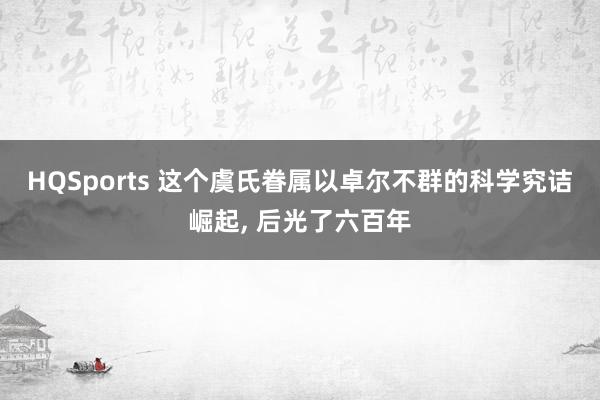 HQSports 这个虞氏眷属以卓尔不群的科学究诘崛起， 后光了六百年