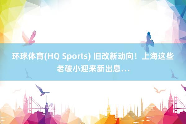环球体育(HQ Sports) 旧改新动向！上海这些老破小迎来新出息…