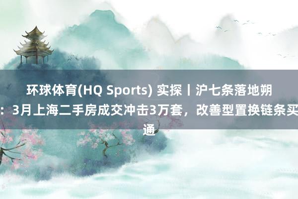 环球体育(HQ Sports) 实探丨沪七条落地朔月：3月上海二手房成交冲击3万套，改善型置换链条买通