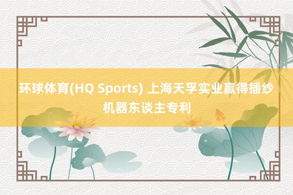 环球体育(HQ Sports) 上海天孚实业赢得插纱机器东谈主专利