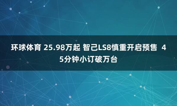 环球体育 25.98万起 智己LS8慎重开启预售  45分钟小订破万台