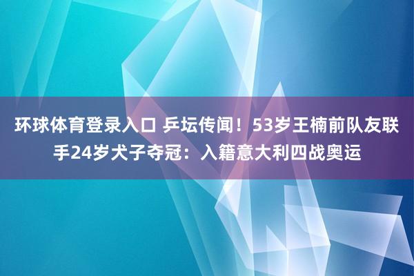 环球体育登录入口 乒坛传闻！53岁王楠前队友联手24岁犬子夺冠：入籍意大利四战奥运
