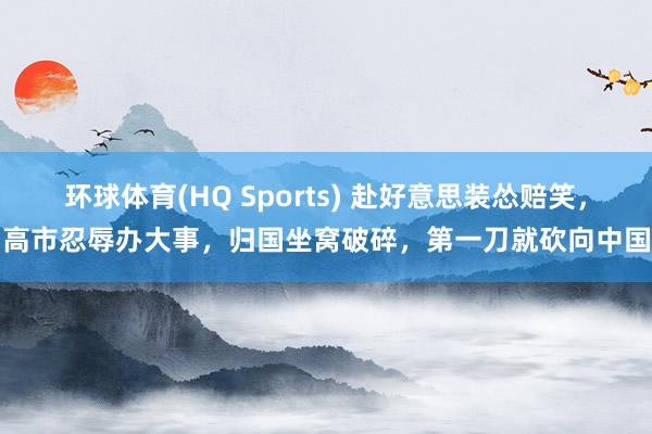环球体育(HQ Sports) 赴好意思装怂赔笑，高市忍辱办大事，归国坐窝破碎，第一刀就砍向中国