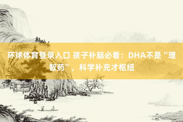 环球体育登录入口 孩子补脑必看：DHA不是“理智药”，科学补充才枢纽