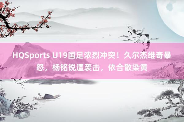 HQSports U19国足浓烈冲突！久尔杰维奇暴怒，杨铭锐遭袭击，依合散染黄
