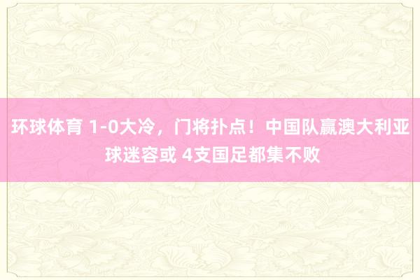 环球体育 1-0大冷，门将扑点！中国队赢澳大利亚 球迷容或 4支国足都集不败