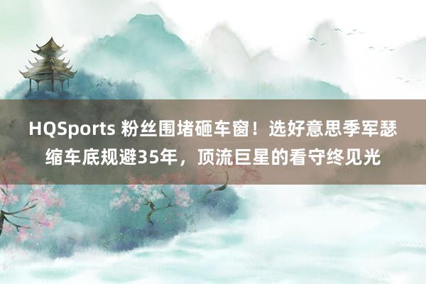 HQSports 粉丝围堵砸车窗！选好意思季军瑟缩车底规避35年，顶流巨星的看守终见光