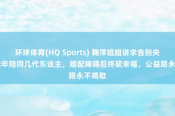 环球体育(HQ Sports) 鞠萍姐姐讲求告别央视！42年陪同几代东谈主，婚配障碍后终获幸福，公益路永不竭歇