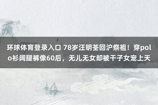 环球体育登录入口 78岁汪明荃回沪祭祖！穿polo衫阔腿裤像60后，无儿无女却被干子女宠上天