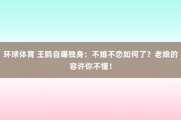 环球体育 王鸥自曝独身：不婚不恋如何了？老娘的容许你不懂！