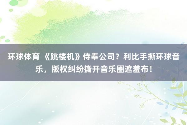 环球体育 《跳楼机》侍奉公司？利比手撕环球音乐，版权纠纷撕开音乐圈遮羞布！