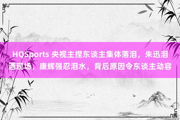 HQSports 央视主捏东谈主集体落泪，朱迅泪洒现场，康辉强忍泪水，背后原因令东谈主动容