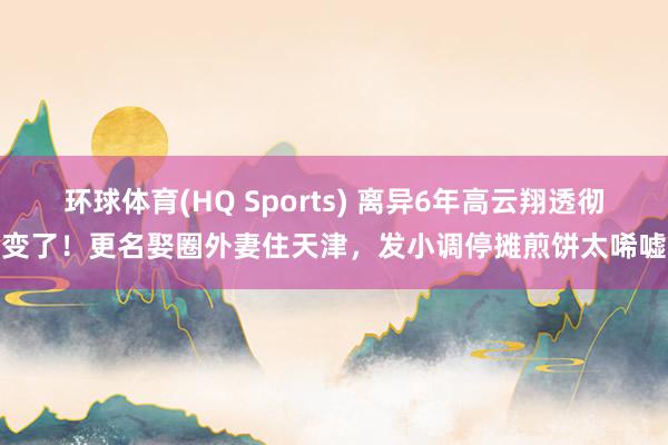 环球体育(HQ Sports) 离异6年高云翔透彻变了！更名娶圈外妻住天津，发小调停摊煎饼太唏嘘