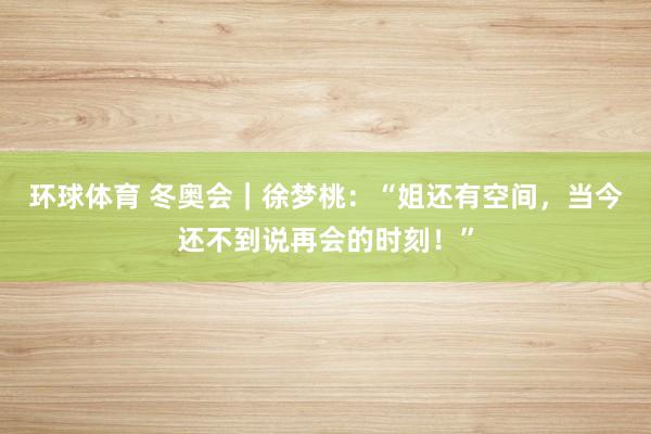 环球体育 冬奥会｜徐梦桃：“姐还有空间，当今还不到说再会的时刻！”
