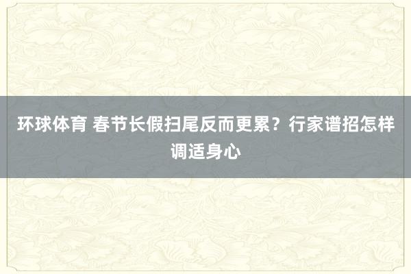 环球体育 春节长假扫尾反而更累？行家谱招怎样调适身心