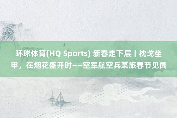 环球体育(HQ Sports) 新春走下层丨枕戈坐甲，在烟花盛开时——空军航空兵某旅春节见闻
