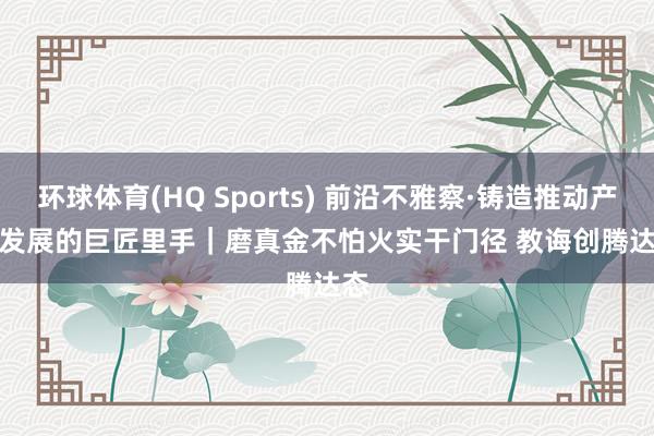 环球体育(HQ Sports) 前沿不雅察·铸造推动产业发展的巨匠里手｜磨真金不怕火实干门径 教诲创腾达态
