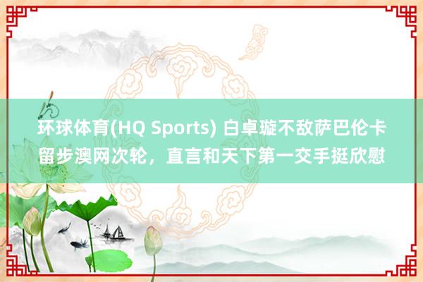 环球体育(HQ Sports) 白卓璇不敌萨巴伦卡留步澳网次轮,直言和天下第一交手挺欣慰