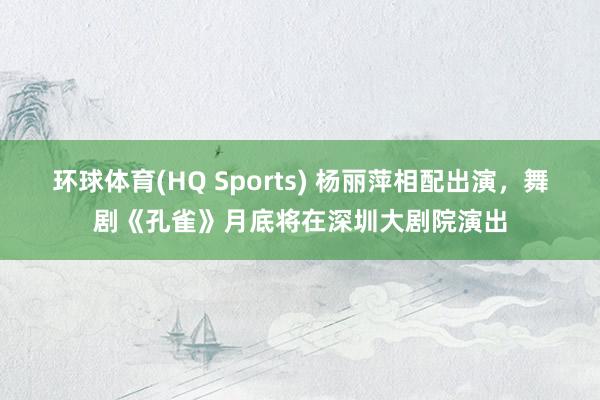 环球体育(HQ Sports) 杨丽萍相配出演，舞剧《孔雀》月底将在深圳大剧院演出