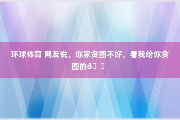 环球体育 网友说，你家贪图不好，看我给你贪图的🏠