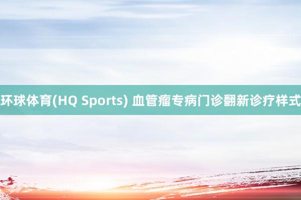 环球体育(HQ Sports) 血管瘤专病门诊翻新诊疗样式