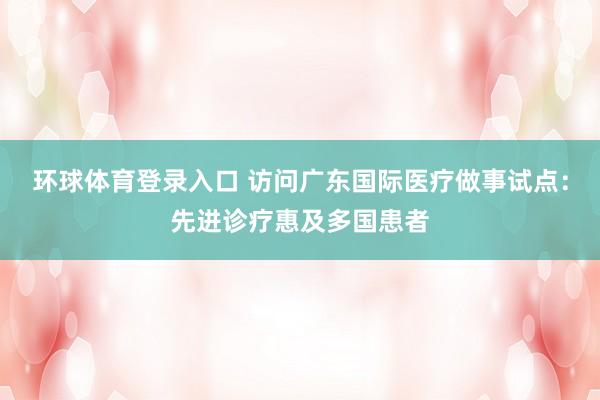 环球体育登录入口 访问广东国际医疗做事试点：先进诊疗惠及多国患者
