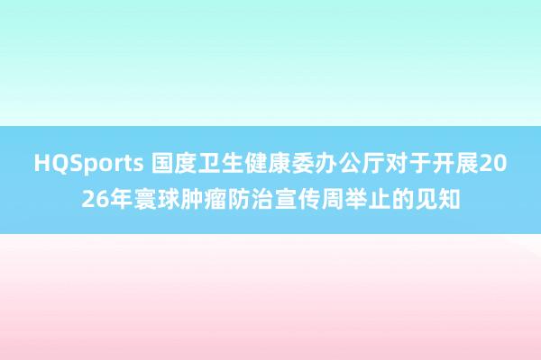 HQSports 国度卫生健康委办公厅对于开展2026年寰球肿瘤防治宣传周举止的见知