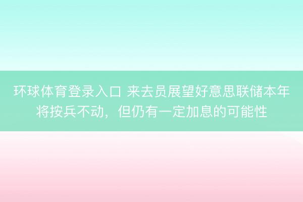 环球体育登录入口 来去员展望好意思联储本年将按兵不动，但仍有一定加息的可能性