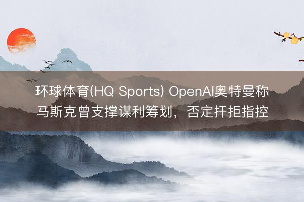 环球体育(HQ Sports) OpenAI奥特曼称马斯克曾支撑谋利筹划，否定扞拒指控