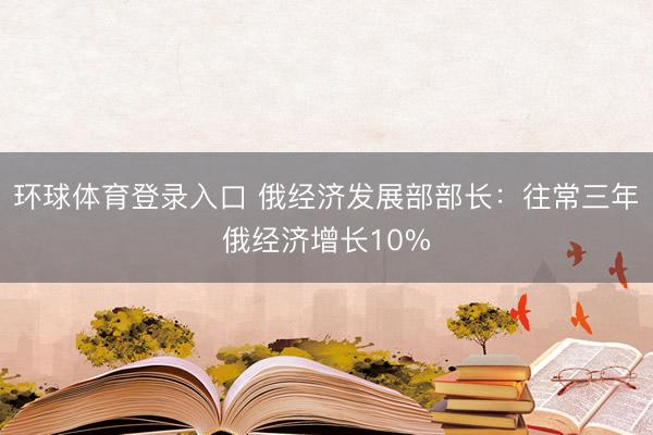 环球体育登录入口 俄经济发展部部长：往常三年俄经济增长10%