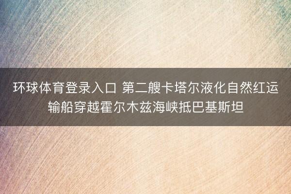 环球体育登录入口 第二艘卡塔尔液化自然红运输船穿越霍尔木兹海峡抵巴基斯坦