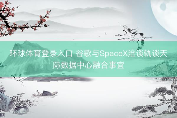 环球体育登录入口 谷歌与SpaceX洽谈轨谈天际数据中心融合事宜