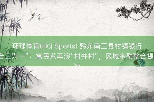 环球体育(HQ Sports) 黔东南三县村镇银行“合三为一”：富民系再演“村并村”，区域金融整合提速