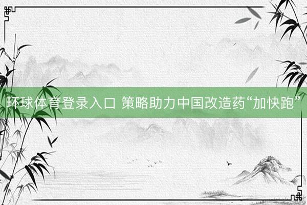环球体育登录入口 策略助力中国改造药“加快跑”