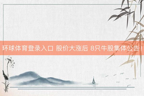 环球体育登录入口 股价大涨后 8只牛股集体公告！