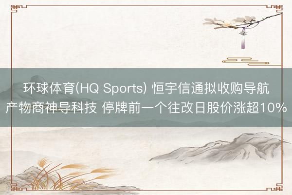环球体育(HQ Sports) 恒宇信通拟收购导航产物商神导科技 停牌前一个往改日股价涨超10%