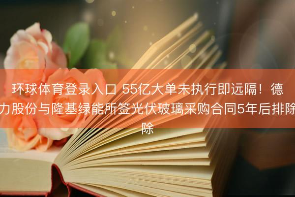 环球体育登录入口 55亿大单未执行即远隔！德力股份与隆基绿能所签光伏玻璃采购合同5年后排除