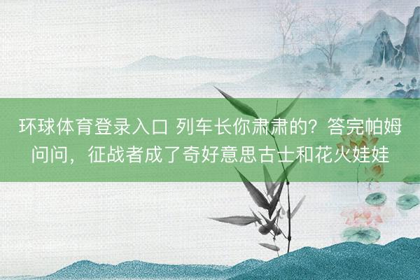 环球体育登录入口 列车长你肃肃的？答完帕姆问问，征战者成了奇好意思古士和花火娃娃