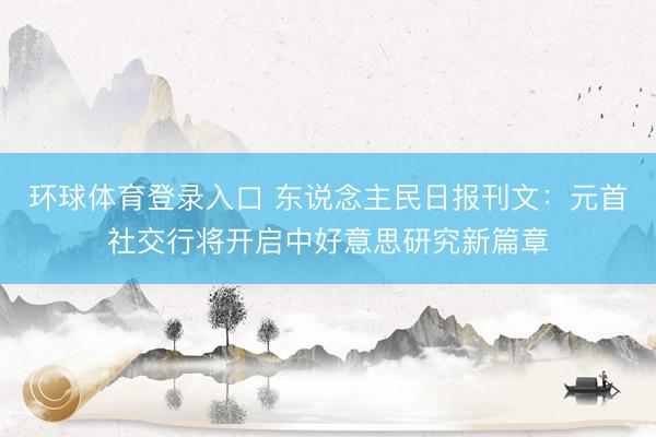 环球体育登录入口 东说念主民日报刊文：元首社交行将开启中好意思研究新篇章