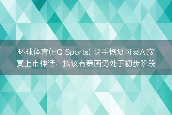 环球体育(HQ Sports) 快手恢复可灵AI寂寞上市神话：拟议有策画仍处于初步阶段