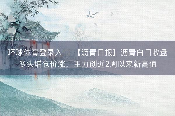 环球体育登录入口 【沥青日报】沥青白日收盘多头增仓价涨,主力创近2周以来新高值