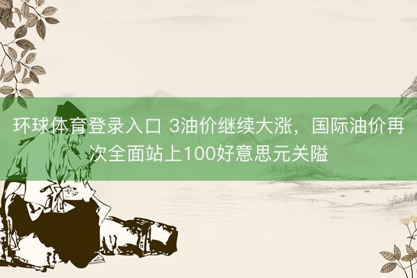 环球体育登录入口 3油价继续大涨，国际油价再次全面站上100好意思元关隘