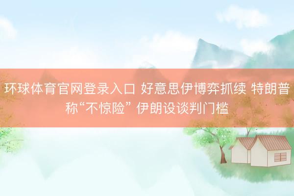 环球体育官网登录入口 好意思伊博弈抓续 特朗普称“不惊险” 伊朗设谈判门槛