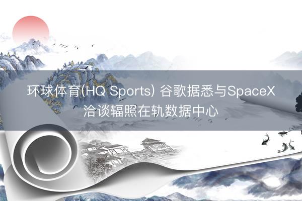 环球体育(HQ Sports) 谷歌据悉与SpaceX洽谈辐照在轨数据中心