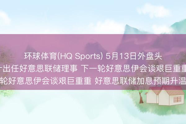 环球体育(HQ Sports) 5月13日外盘头条：好意思商榷院批准沃什出任好意思联储理事 下一轮好意思伊会谈艰巨重重 好意思联储加息预期升温